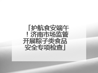 护航食安端午！济南市场监管开展粽子类食品安全专项检查