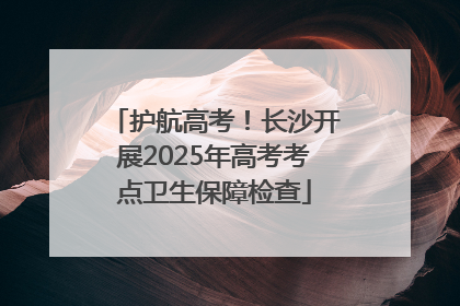 护航高考！长沙开展2025年高考考点卫生保障检查
