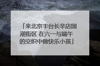 来北京丰台长辛店国潮街区 在六一与端午的交织中做快乐小孩