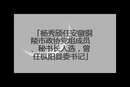 杨秀颀任安徽铜陵市政协党组成员、秘书长人选，曾任枞阳县委书记