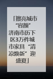 擦亮城市“容颜” 济南市历下区3万件城市家具“清凉焕新”迎盛夏