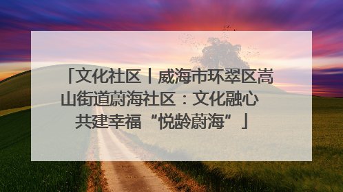 文化社区丨威海市环翠区嵩山街道蔚海社区：文化融心 共建幸福“悦龄蔚海”