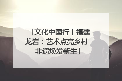 文化中国行丨福建龙岩：艺术点亮乡村 非遗焕发新生