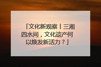 文化新观察丨三湘四水间，文化遗产何以焕发新活力？