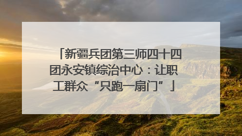 新疆兵团第三师四十四团永安镇综治中心：让职工群众“只跑一扇门”