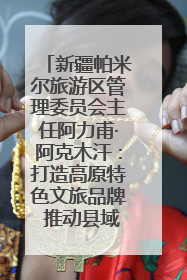 新疆帕米尔旅游区管理委员会主任阿力甫·阿克木汗：打造高原特色文旅品牌 推动县域旅游高质量发展｜第七届全国县域旅游研究成果发布系列活动