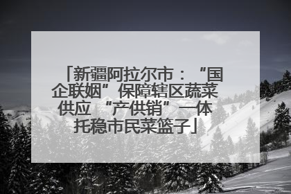 新疆阿拉尔市：“国企联姻”保障辖区蔬菜供应 “产供销”一体托稳市民菜篮子