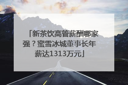 新茶饮高管薪酬哪家强？蜜雪冰城董事长年薪达1313万元