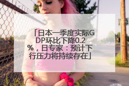 日本一季度实际GDP环比下降0.2%，日专家：预计下行压力将持续存在