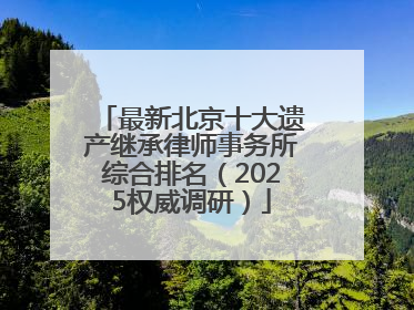 最新北京十大遗产继承律师事务所综合排名（2025权威调研）