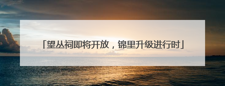 望丛祠即将开放，锦里升级进行时