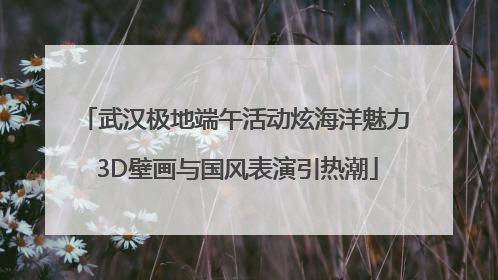 武汉极地端午活动炫海洋魅力 3D壁画与国风表演引热潮
