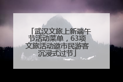 武汉文旅上新端午节活动菜单，63项文旅活动邀市民游客沉浸式过节