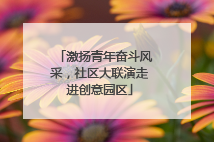 激扬青年奋斗风采，社区大联演走进创意园区