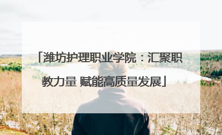 潍坊护理职业学院：汇聚职教力量 赋能高质量发展