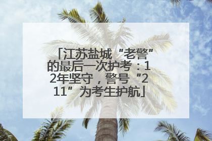 江苏盐城“老警”的最后一次护考：12年坚守，警号“211”为考生护航