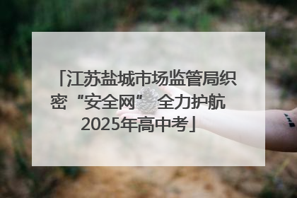 江苏盐城市场监管局织密“安全网” 全力护航2025年高中考