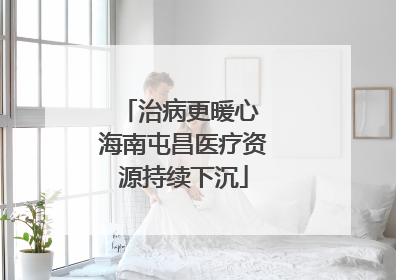 治病更暖心 海南屯昌医疗资源持续下沉