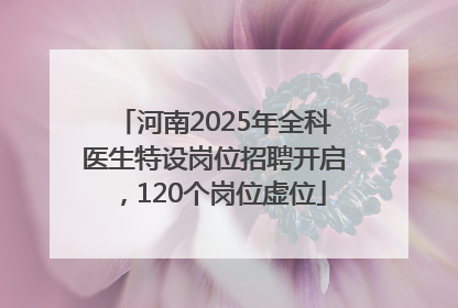 河南2025年全科医生特设岗位招聘开启，120个岗位虚位