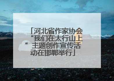 河北省作家协会“我们在太行山上”主题创作宣传活动在邯郸举行