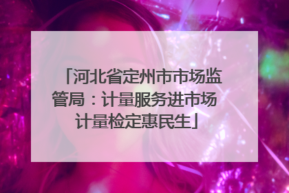 河北省定州市市场监管局：计量服务进市场 计量检定惠民生