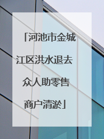 河池市金城江区洪水退去 众人助零售商户清淤