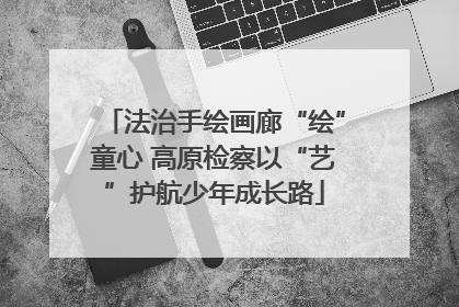 法治手绘画廊“绘”童心 高原检察以“艺”护航少年成长路