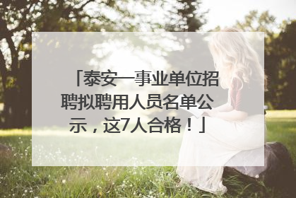 泰安一事业单位招聘拟聘用人员名单公示，这7人合格！