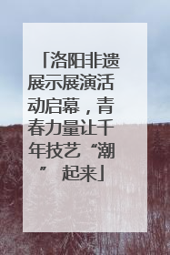 洛阳非遗展示展演活动启幕，青春力量让千年技艺“潮” 起来