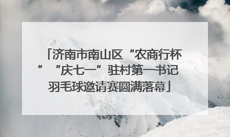 济南市南山区“农商行杯”“庆七一”驻村第一书记 羽毛球邀请赛圆满落幕