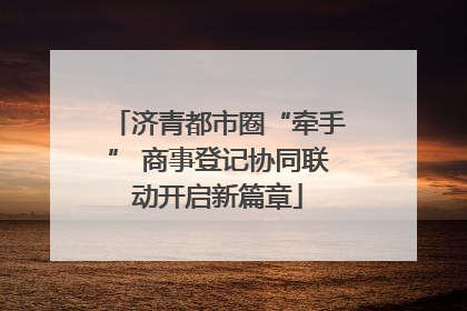 济青都市圈“牵手” 商事登记协同联动开启新篇章