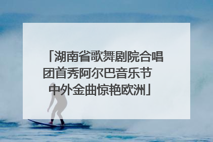 湖南省歌舞剧院合唱团首秀阿尔巴音乐节 中外金曲惊艳欧洲