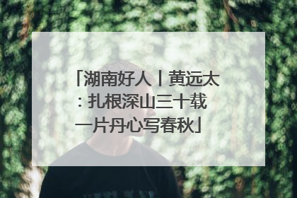 湖南好人丨黄远太：扎根深山三十载 一片丹心写春秋