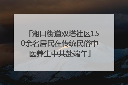 湘口街道双塔社区150余名居民在传统民俗中医养生中共赴端午