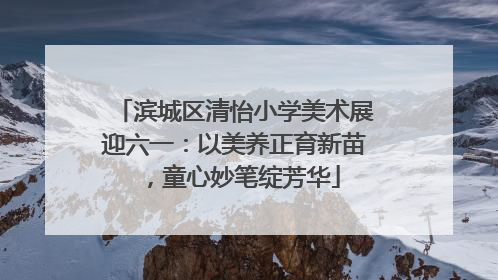 滨城区清怡小学美术展迎六一：以美养正育新苗，童心妙笔绽芳华