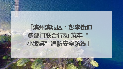 滨州滨城区：彭李街道多部门联合行动 筑牢“小饭桌”消防安全防线