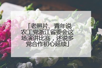 老照片、青年说 农工党浙江省委会这场演讲比赛，述说多党合作初心延续