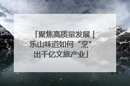 聚焦高质量发展｜乐山味道如何“烹”出千亿文旅产业