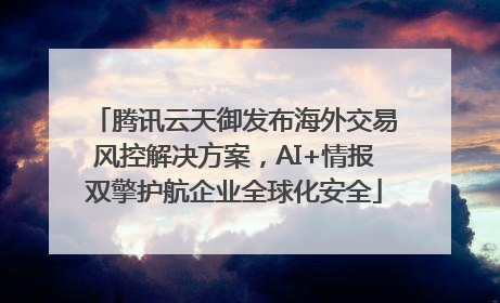 腾讯云天御发布海外交易风控解决方案，AI+情报双擎护航企业全球化安全