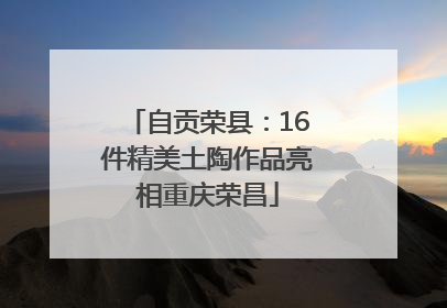 自贡荣县：16件精美土陶作品亮相重庆荣昌