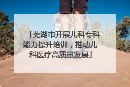 芜湖市开展儿科专科能力提升培训，推动儿科医疗高质量发展