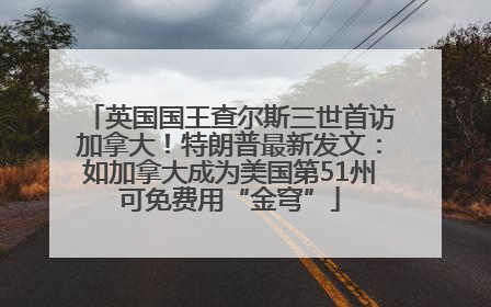英国国王查尔斯三世首访加拿大！特朗普最新发文：如加拿大成为美国第51州可免费用“金穹”