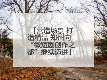 营造场景 打造精品 郑州向“微短剧创作之都”继续迈进