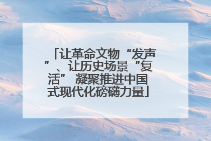 让革命文物“发声”、让历史场景“复活” 凝聚推进中国式现代化磅礴力量