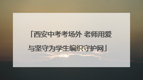 西安中考考场外 老师用爱与坚守为学生编织守护网