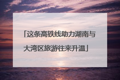 这条高铁线助力湖南与大湾区旅游往来升温