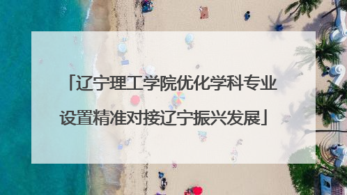 辽宁理工学院优化学科专业设置精准对接辽宁振兴发展