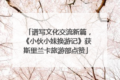 谱写文化交流新篇，《小伙小妹换游记》获斯里兰卡旅游部点赞