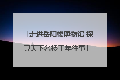走进岳阳楼博物馆 探寻天下名楼千年往事