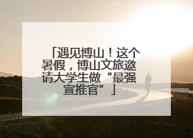 遇见博山！这个暑假，博山文旅邀请大学生做“最强宣推官”